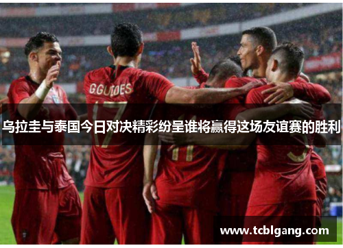 乌拉圭与泰国今日对决精彩纷呈谁将赢得这场友谊赛的胜利